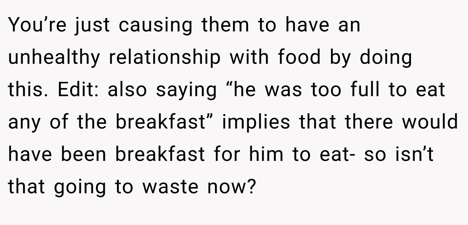 You’re just causing them to have an unhealthy relationship with food by doing this. Edit: also saying “he was too full to eat any of the breakfast” implies that there would have been breakfast for him to eat- so isn’t that going to waste now?