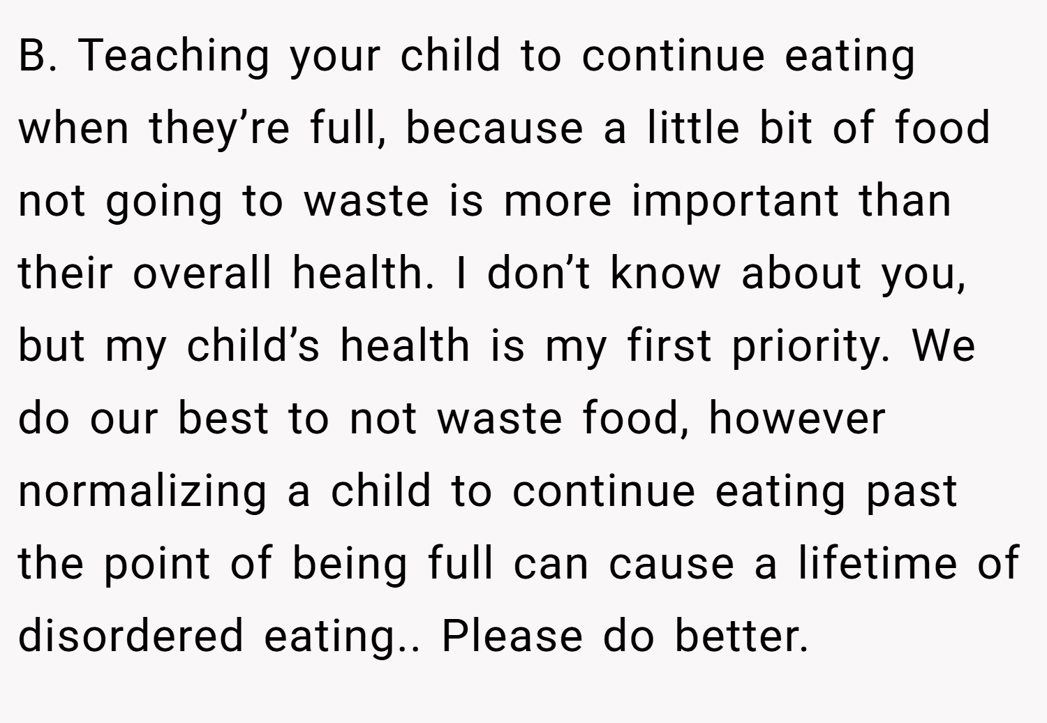 B. Teaching your child to continue eating when they’re full, because a little bit of food not going to waste is more important than their overall health. I don’t know about you, but my child’s health is my first priority. We do our best to not waste food, however normalizing a child to continue eating past the point of being full can cause a lifetime of disordered eating.. Please do better.