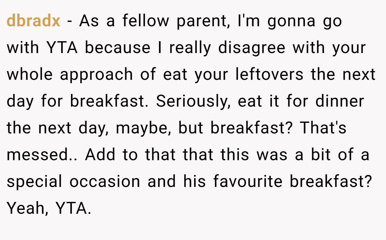 dbradx − As a fellow parent, I'm gonna go with YTA because I really disagree with your whole approach of eat your leftovers the next day for breakfast. Seriously, eat it for dinner the next day, maybe, but breakfast? That's messed.. Add to that that this was a bit of a special occasion and his favourite breakfast? Yeah, YTA.