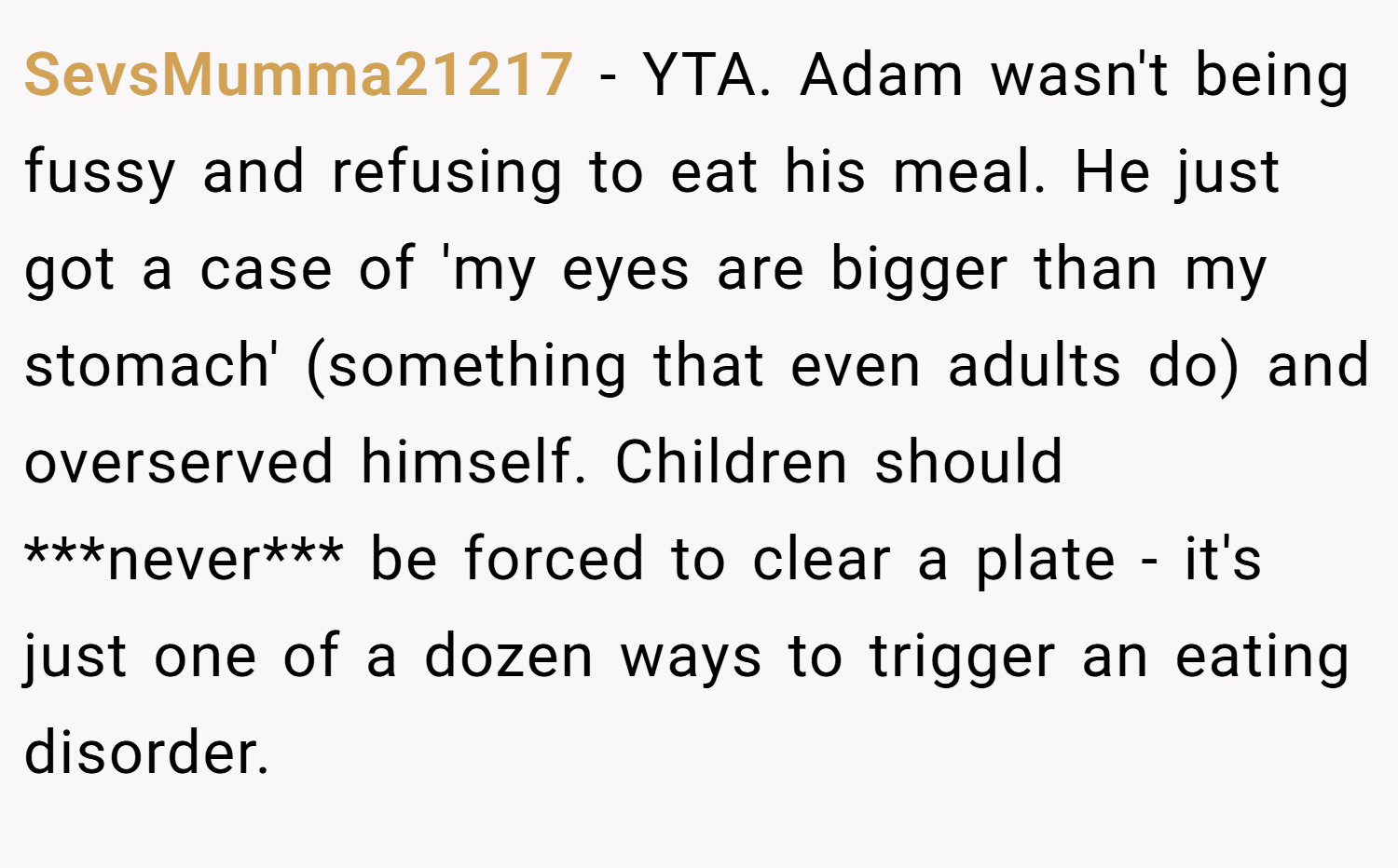 SevsMumma21217 − YTA. Adam wasn't being fussy and refusing to eat his meal. He just got a case of 'my eyes are bigger than my stomach' (something that even adults do) and overserved himself. Children should ***never*** be forced to clear a plate - it's just one of a dozen ways to trigger an eating disorder.