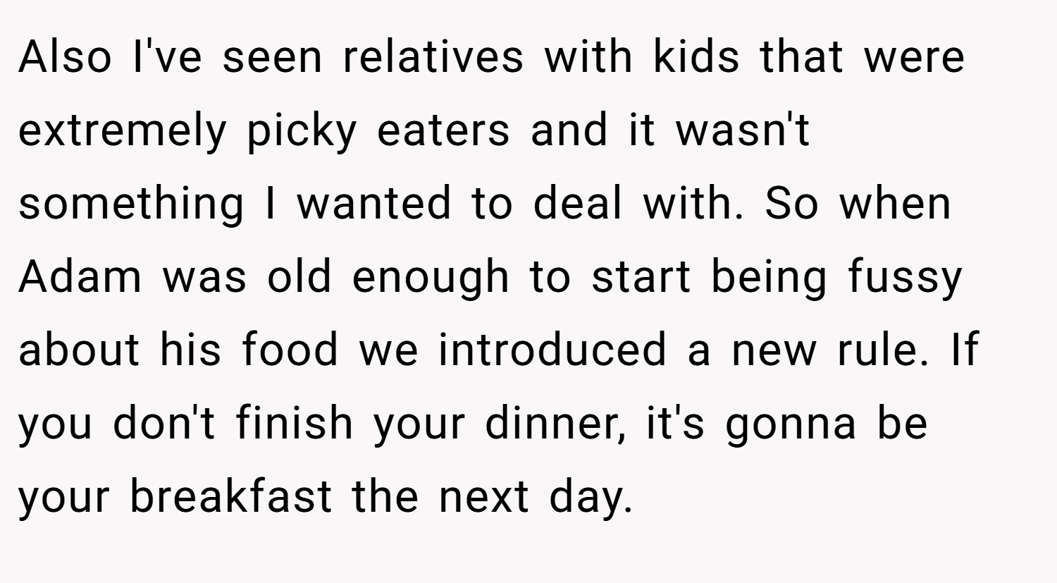 Also I've seen relatives with kids that were extremely picky eaters and it wasn't something I wanted to deal with. So when Adam was old enough to start being fussy about his food we introduced a new rule. If you don't finish your dinner, it's gonna be your breakfast the next day.