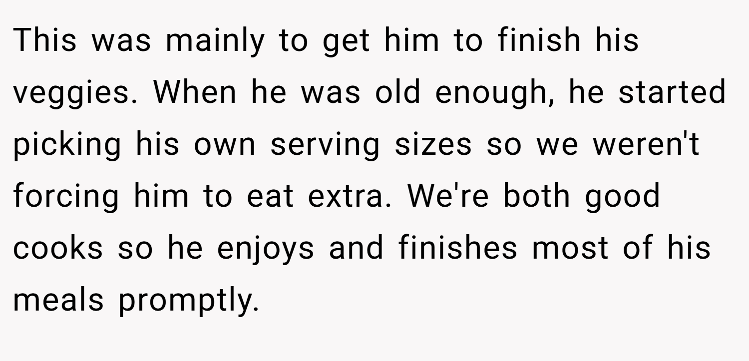 This was mainly to get him to finish his veggies. When he was old enough, he started picking his own serving sizes so we weren't forcing him to eat extra. We're both good cooks so he enjoys and finishes most of his meals promptly.