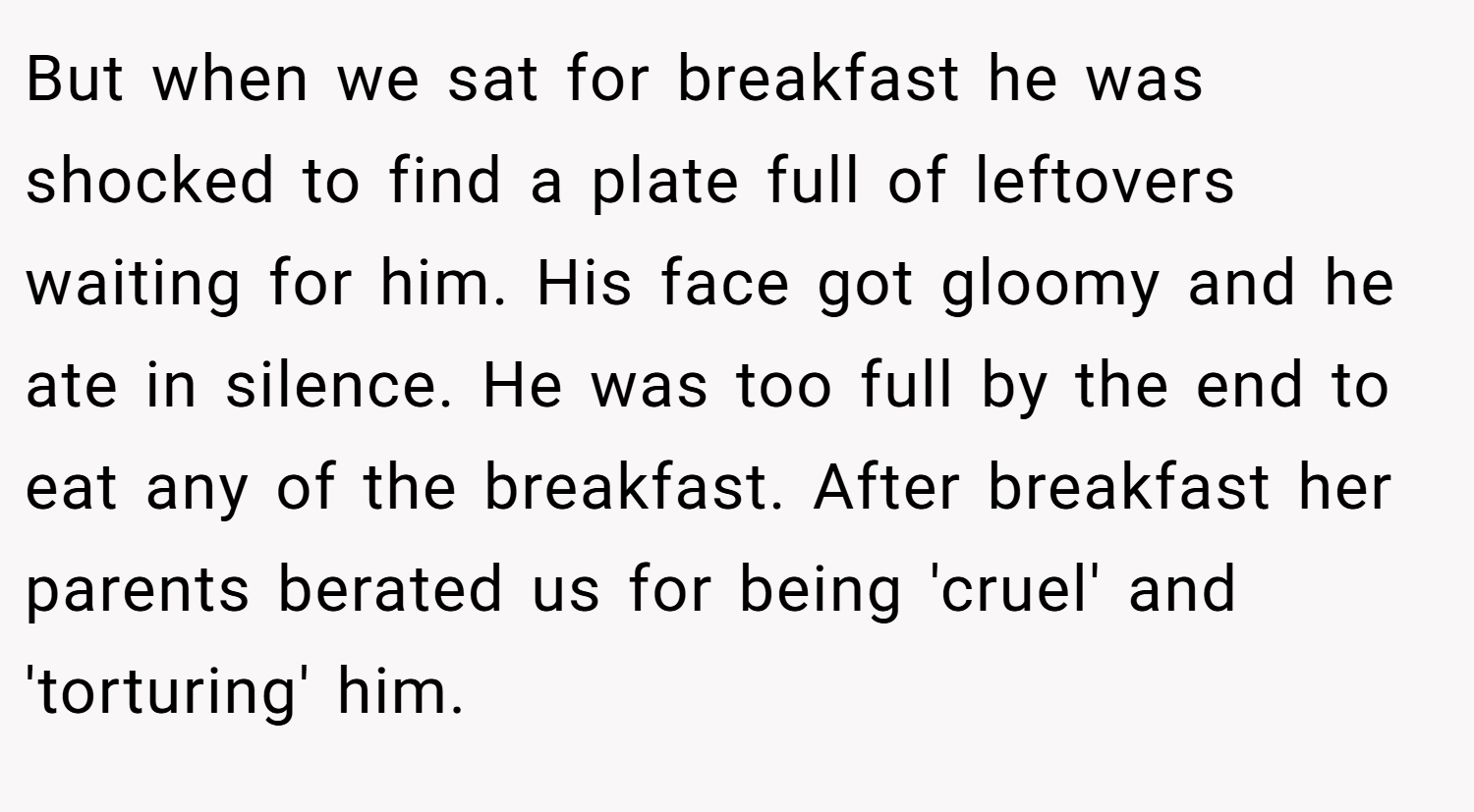 But when we sat for breakfast he was shocked to find a plate full of leftovers waiting for him. His face got gloomy and he ate in silence. He was too full by the end to eat any of the breakfast. After breakfast her parents berated us for being 'cruel' and 'torturing' him.