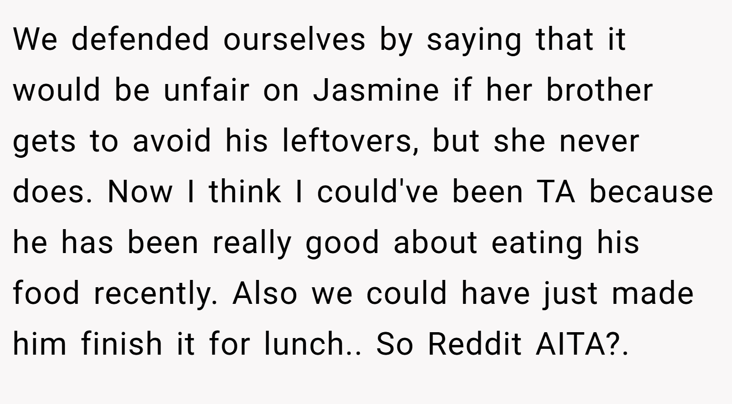 We defended ourselves by saying that it would be unfair on Jasmine if her brother gets to avoid his leftovers, but she never does. Now I think I could've been TA because he has been really good about eating his food recently. Also we could have just made him finish it for lunch.. So Reddit AITA?. ​