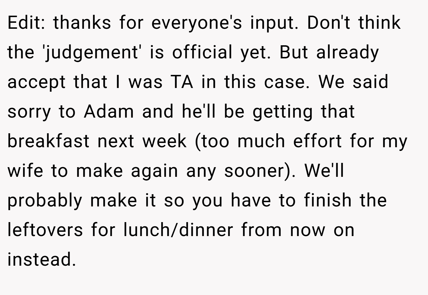 Edit: thanks for everyone's input. Don't think the 'judgement' is official yet. But already accept that I was TA in this case. We said sorry to Adam and he'll be getting that breakfast next week (too much effort for my wife to make again any sooner). We'll probably make it so you have to finish the leftovers for lunch/dinner from now on instead.