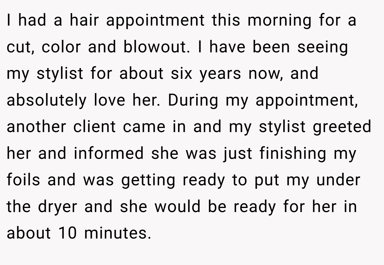 I had a hair appointment this morning for a cut, color and blowout. I have been seeing my stylist for about six years now, and absolutely love her. During my appointment, another client came in and my stylist greeted her and informed she was just finishing my foils and was getting ready to put my under the dryer and she would be ready for her in about 10 minutes.