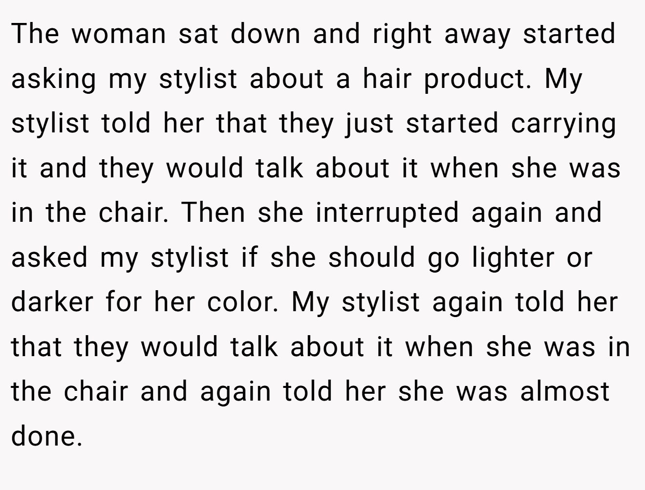 The woman sat down and right away started asking my stylist about a hair product. My stylist told her that they just started carrying it and they would talk about it when she was in the chair. Then she interrupted again and asked my stylist if she should go lighter or darker for her color. My stylist again told her that they would talk about it when she was in the chair and again told her she was almost done.