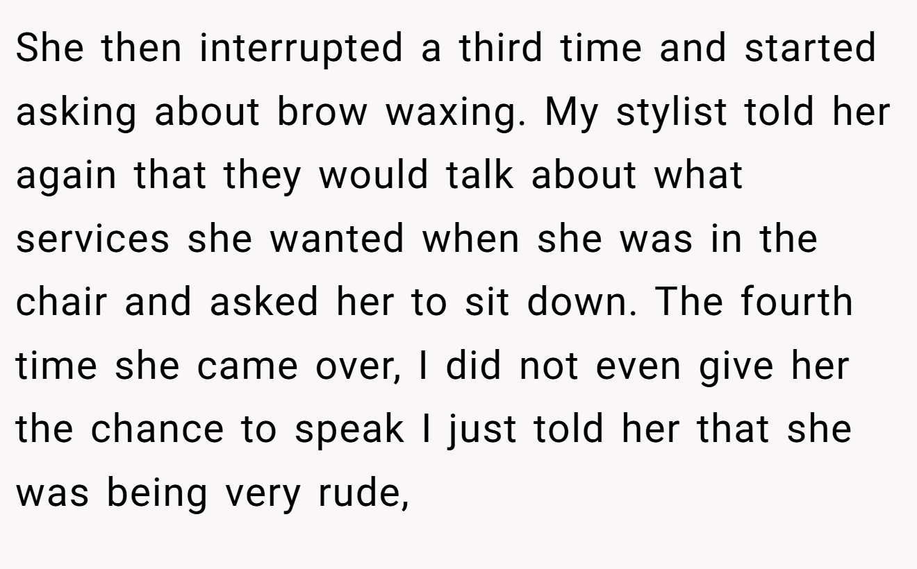She then interrupted a third time and started asking about brow waxing. My stylist told her again that they would talk about what services she wanted when she was in the chair and asked her to sit down. The fourth time she came over, I did not even give her the chance to speak I just told her that she was being very rude,