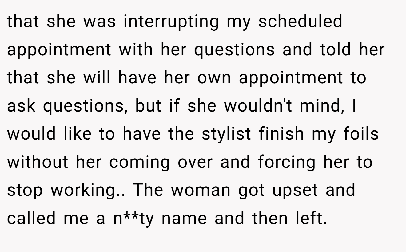 that she was interrupting my scheduled appointment with her questions and told her that she will have her own appointment to ask questions, but if she wouldn't mind, I would like to have the stylist finish my foils without her coming over and forcing her to stop working.. The woman got upset and called me a n**ty name and then left.