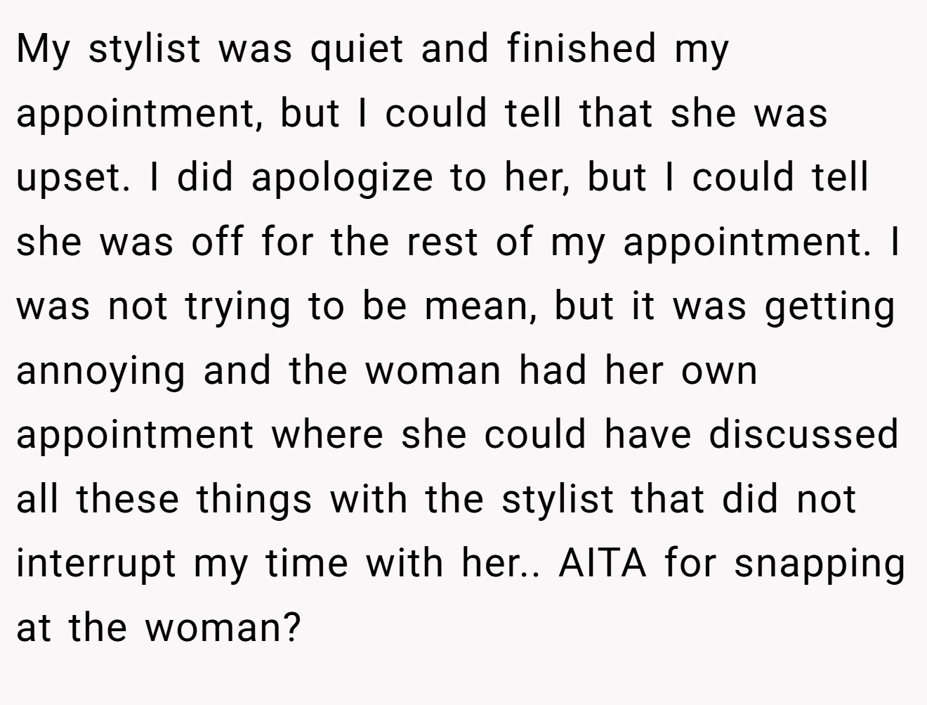 My stylist was quiet and finished my appointment, but I could tell that she was upset. I did apologize to her, but I could tell she was off for the rest of my appointment. I was not trying to be mean, but it was getting annoying and the woman had her own appointment where she could have discussed all these things with the stylist that did not interrupt my time with her.. AITA for snapping at the woman?