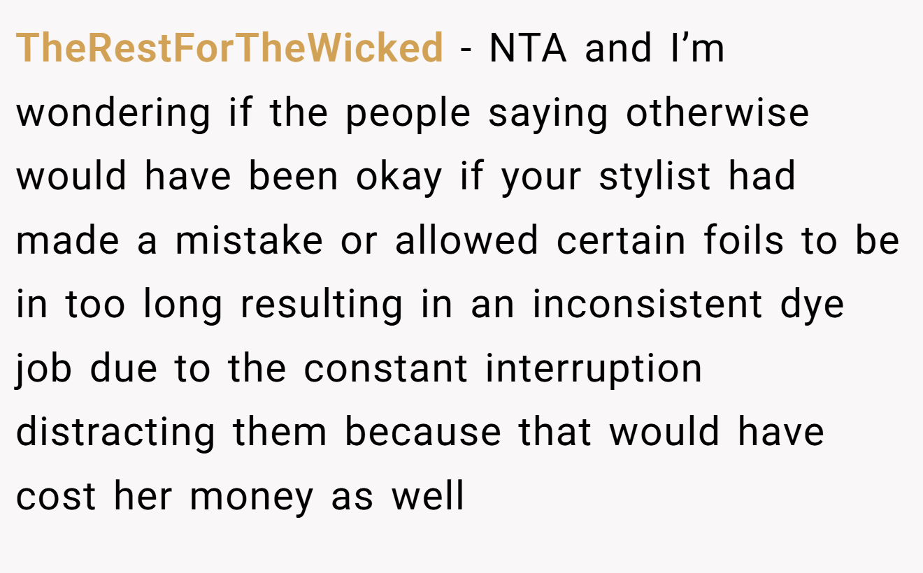 TheRestForTheWicked - NTA and I’m wondering if the people saying otherwise would have been okay if your stylist had made a mistake or allowed certain foils to be in too long resulting in an inconsistent dye job due to the constant interruption distracting them because that would have cost her money as well