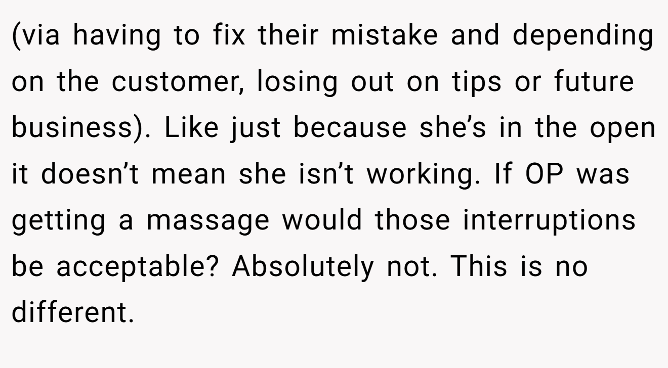 (via having to fix their mistake and depending on the customer, losing out on tips or future business). Like just because she’s in the open it doesn’t mean she isn’t working. If OP was getting a massage would those interruptions be acceptable? Absolutely not. This is no different.