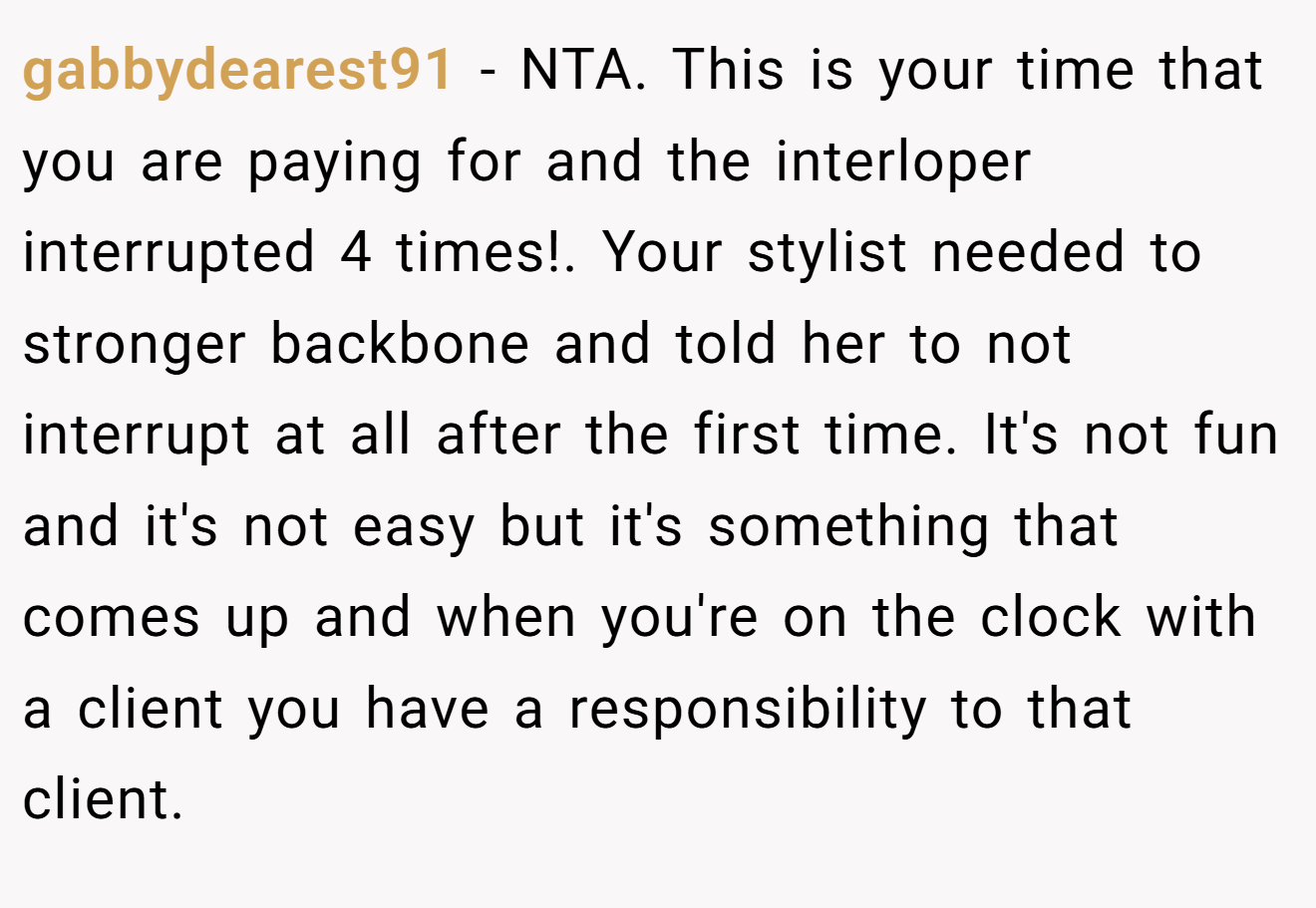 gabbydearest91 - NTA. This is your time that you are paying for and the interloper interrupted 4 times!. Your stylist needed to stronger backbone and told her to not interrupt at all after the first time. It's not fun and it's not easy but it's something that comes up and when you're on the clock with a client you have a responsibility to that client.