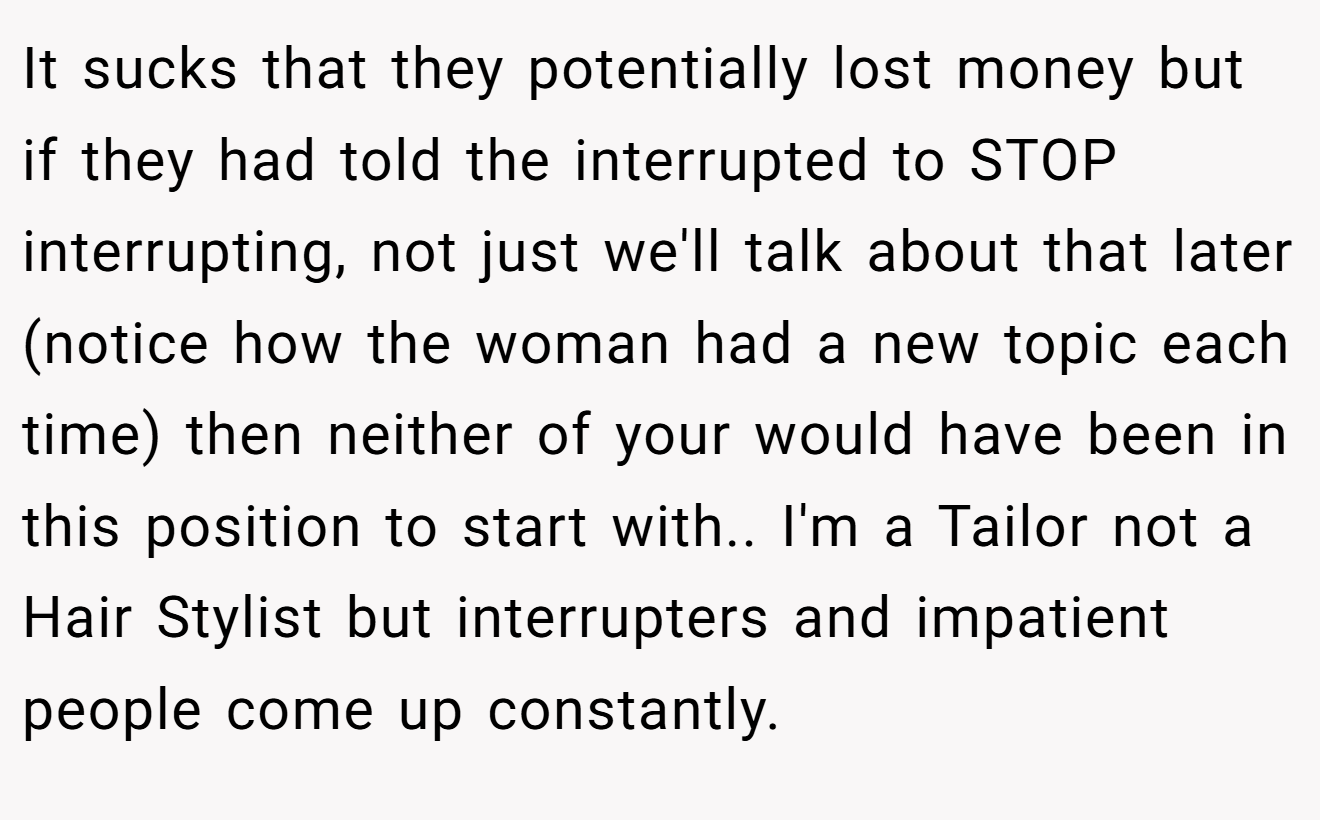 It sucks that they potentially lost money but if they had told the interrupted to STOP interrupting, not just we'll talk about that later (notice how the woman had a new topic each time) then neither of your would have been in this position to start with.. I'm a Tailor not a Hair Stylist but interrupters and impatient people come up constantly.