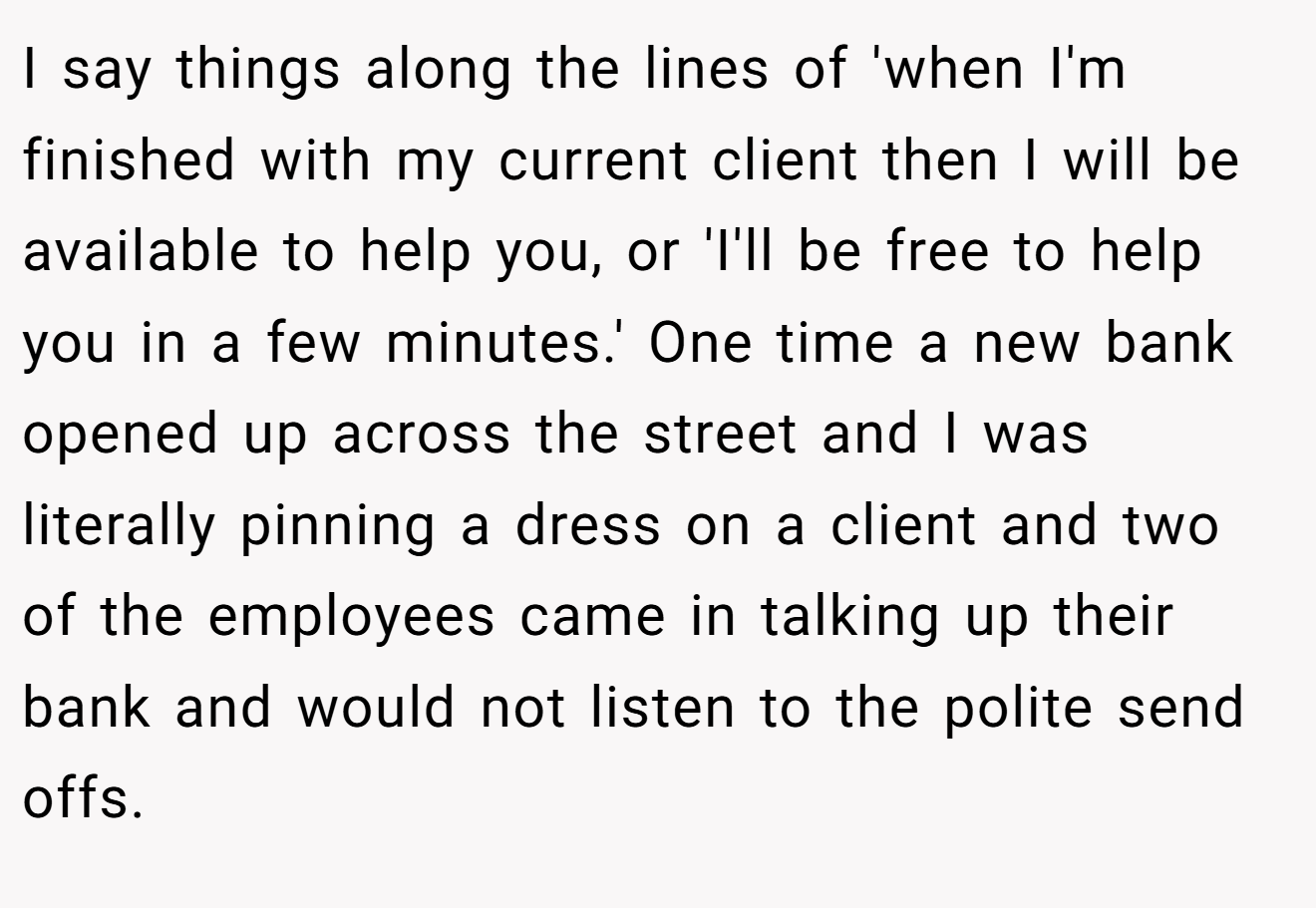I say things along the lines of 'when I'm finished with my current client then I will be available to help you, or 'I'll be free to help you in a few minutes.' One time a new bank opened up across the street and I was literally pinning a dress on a client and two of the employees came in talking up their bank and would not listen to the polite send offs.