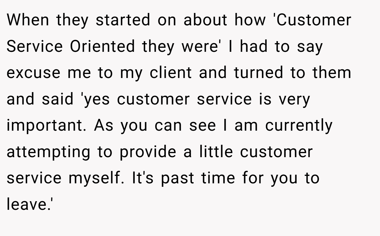 When they started on about how 'Customer Service Oriented they were' I had to say excuse me to my client and turned to them and said 'yes customer service is very important. As you can see I am currently attempting to provide a little customer service myself. It's past time for you to leave.'