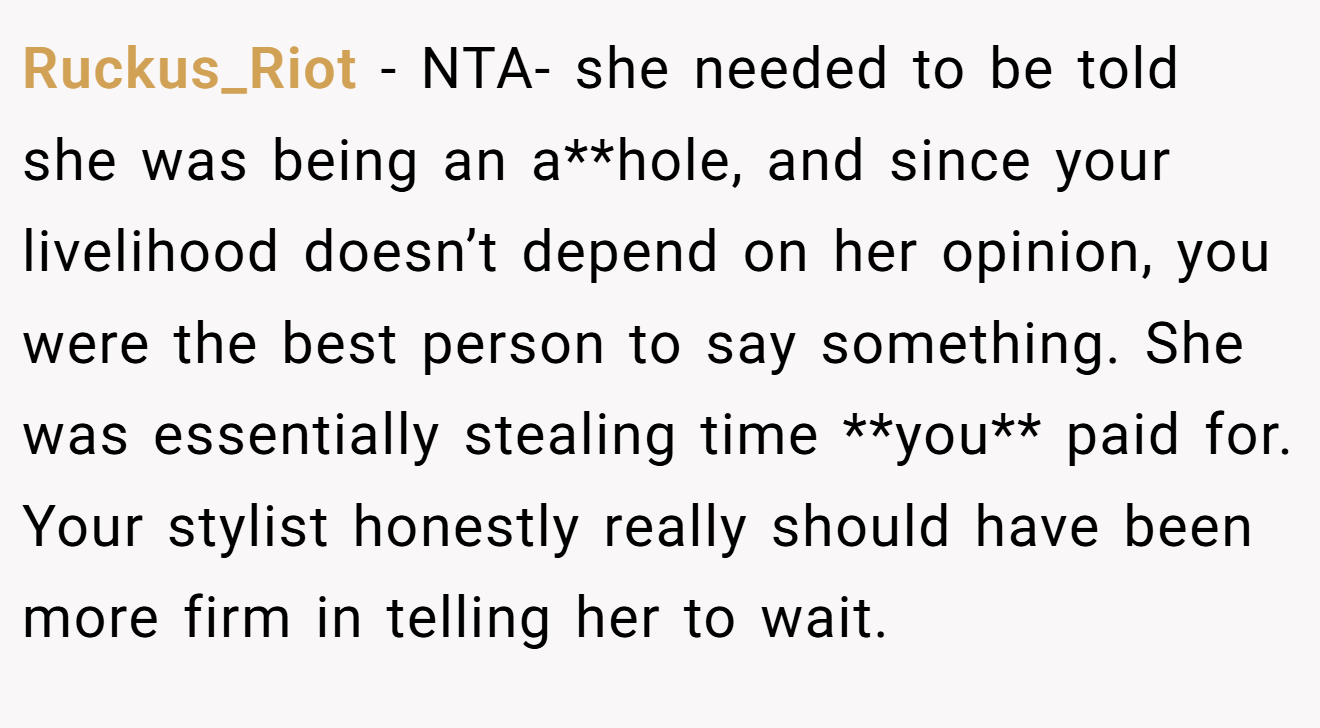 Ruckus_Riot - NTA- she needed to be told she was being an a**hole, and since your livelihood doesn’t depend on her opinion, you were the best person to say something. She was essentially stealing time **you** paid for. Your stylist honestly really should have been more firm in telling her to wait.