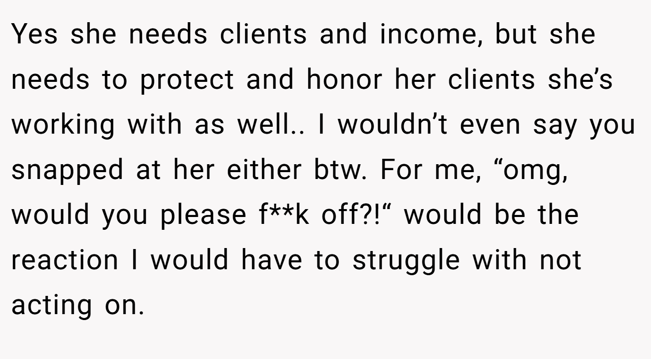 Yes she needs clients and income, but she needs to protect and honor her clients she’s working with as well.. I wouldn’t even say you snapped at her either btw. For me, “omg, would you please f**k off?!“ would be the reaction I would have to struggle with not acting on.