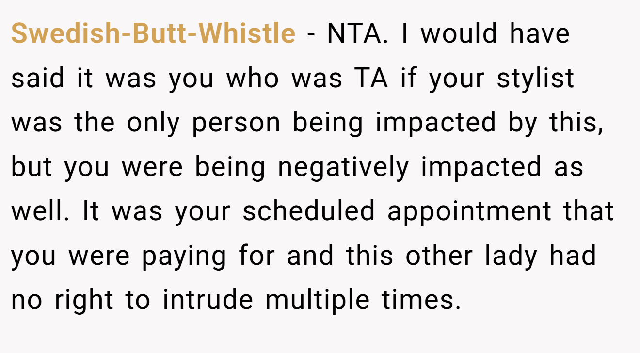 Swedish-Butt-Whistle - NTA. I would have said it was you who was TA if your stylist was the only person being impacted by this, but you were being negatively impacted as well. It was your scheduled appointment that you were paying for and this other lady had no right to intrude multiple times.