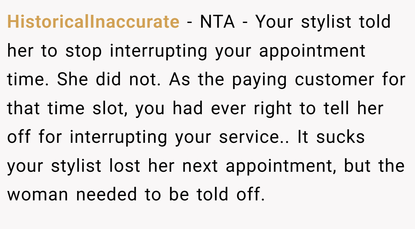 HistoricalInaccurate - NTA - Your stylist told her to stop interrupting your appointment time. She did not. As the paying customer for that time slot, you had ever right to tell her off for interrupting your service.. It sucks your stylist lost her next appointment, but the woman needed to be told off.