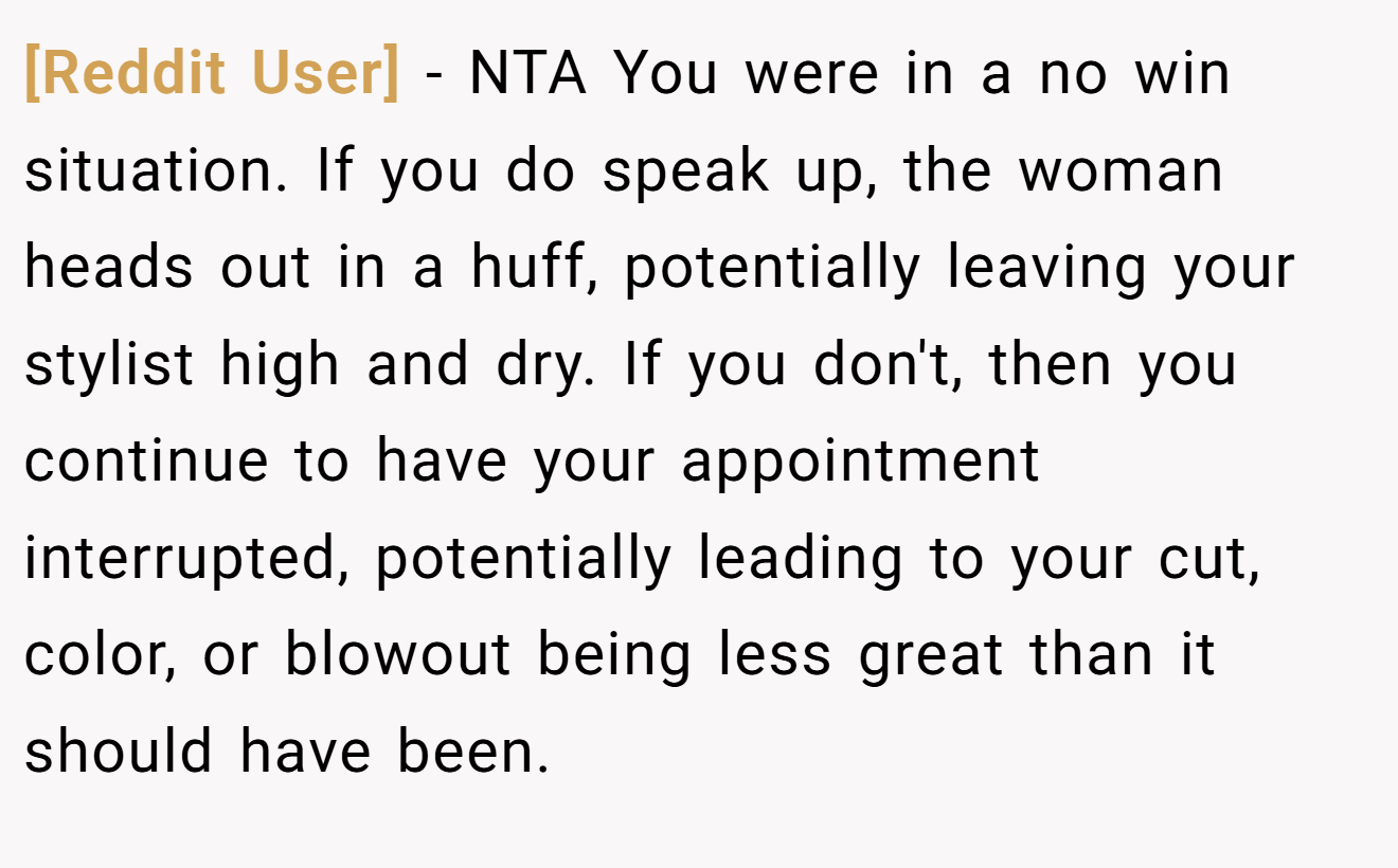 [Reddit User] - NTA You were in a no win situation. If you do speak up, the woman heads out in a huff, potentially leaving your stylist high and dry. If you don't, then you continue to have your appointment interrupted, potentially leading to your cut, color, or blowout being less great than it should have been.