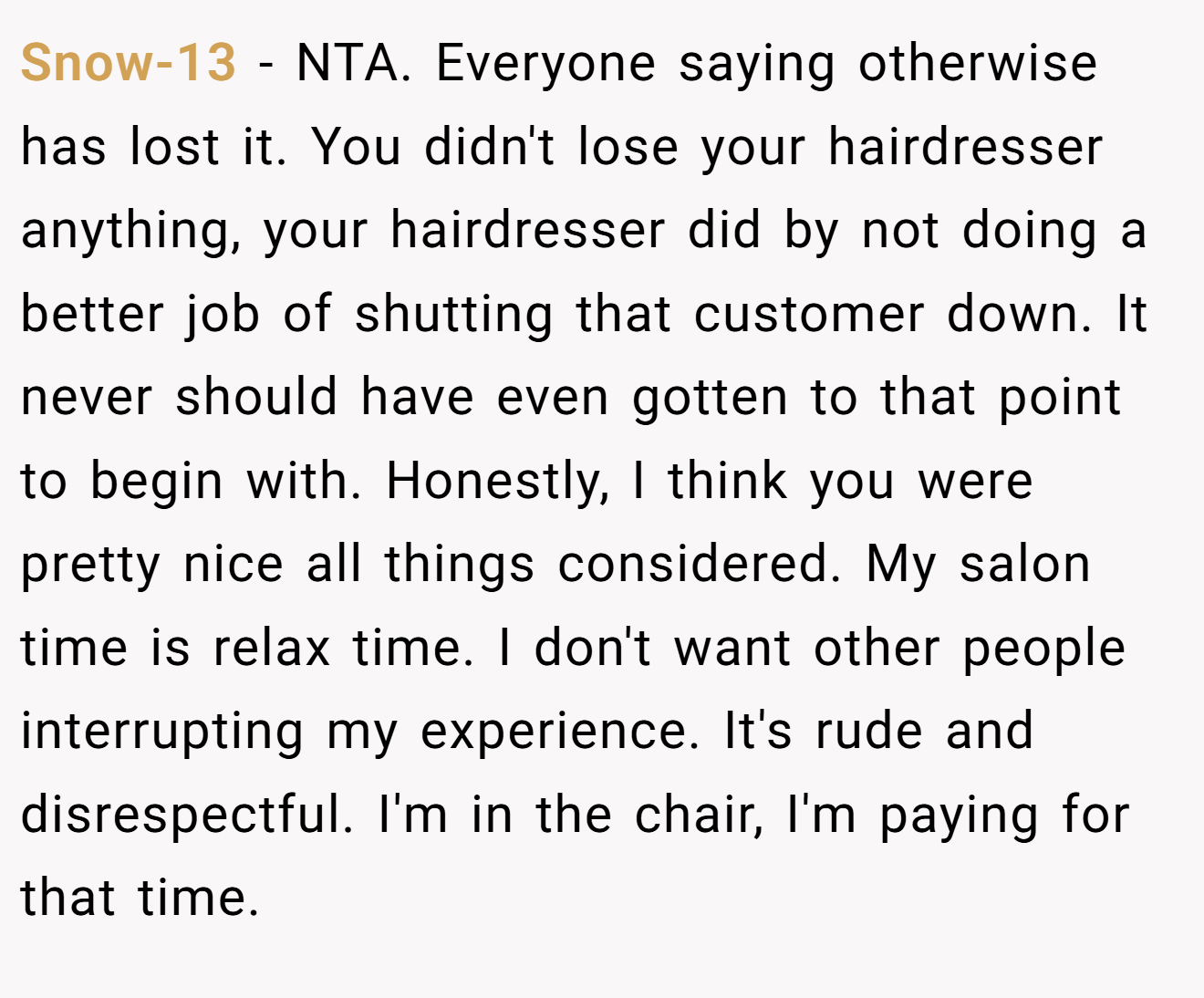 Snow-13 - NTA. Everyone saying otherwise has lost it. You didn't lose your hairdresser anything, your hairdresser did by not doing a better job of shutting that customer down. It never should have even gotten to that point to begin with. Honestly, I think you were pretty nice all things considered. My salon time is relax time. I don't want other people interrupting my experience. It's rude and disrespectful. I'm in the chair, I'm paying for that time.