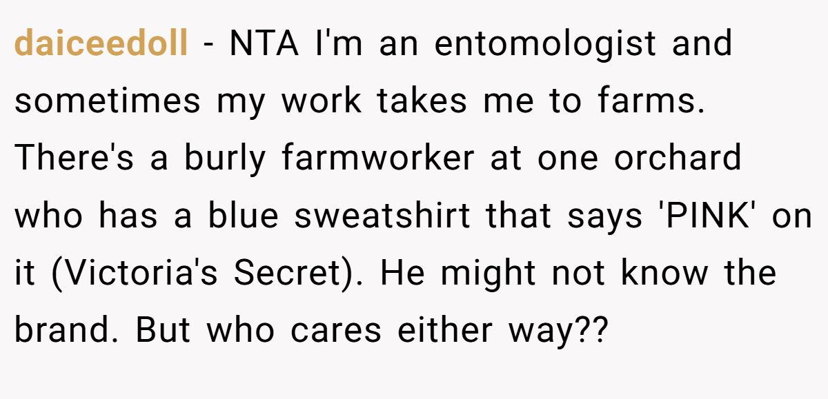 daiceedoll − NTA I'm an entomologist and sometimes my work takes me to farms. There's a burly farmworker at one orchard who has a blue sweatshirt that says 'PINK' on it (Victoria's Secret). He might not know the brand. But who cares either way??
