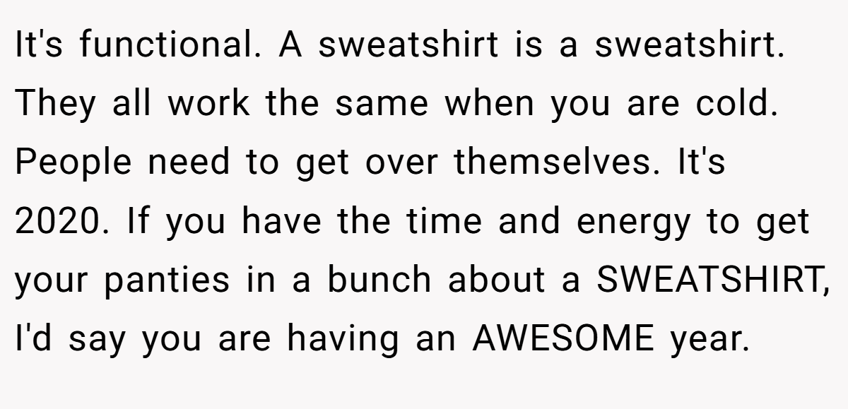 It's functional. A sweatshirt is a sweatshirt. They all work the same when you are cold. People need to get over themselves. It's 2020. If you have the time and energy to get your panties in a bunch about a SWEATSHIRT, I'd say you are having an AWESOME year.
