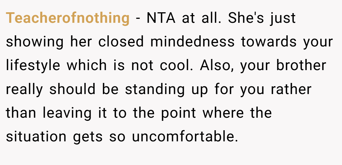 Teacherofnothing − NTA at all. She's just showing her closed mindedness towards your lifestyle which is not cool. Also, your brother really should be standing up for you rather than leaving it to the point where the situation gets so uncomfortable.