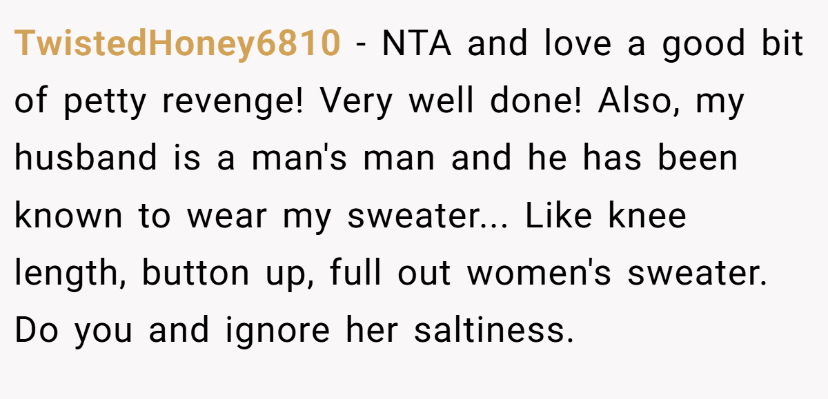 TwistedHoney6810 − NTA and love a good bit of petty revenge! Very well done! Also, my husband is a man's man and he has been known to wear my sweater... Like knee length, button up, full out women's sweater. Do you and ignore her saltiness.