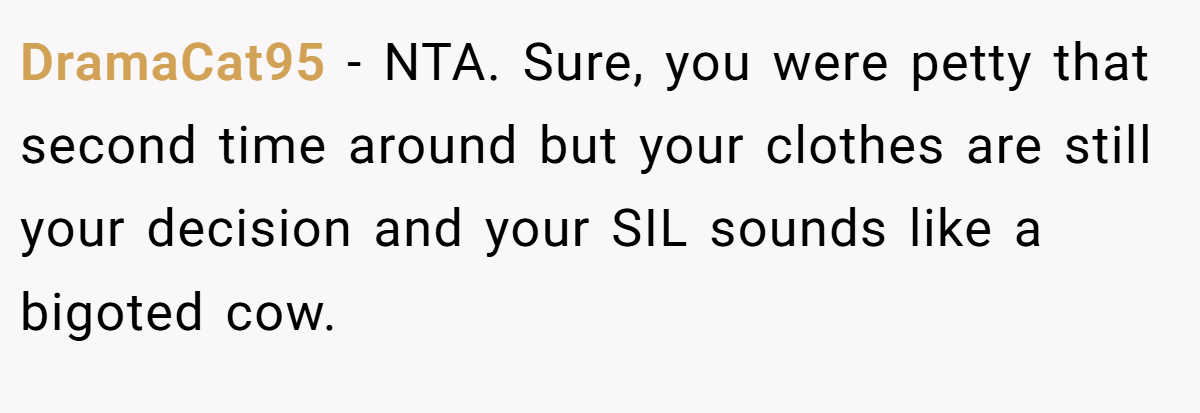 DramaCat95 − NTA. Sure, you were petty that second time around but your clothes are still your decision and your SIL sounds like a bigoted cow.