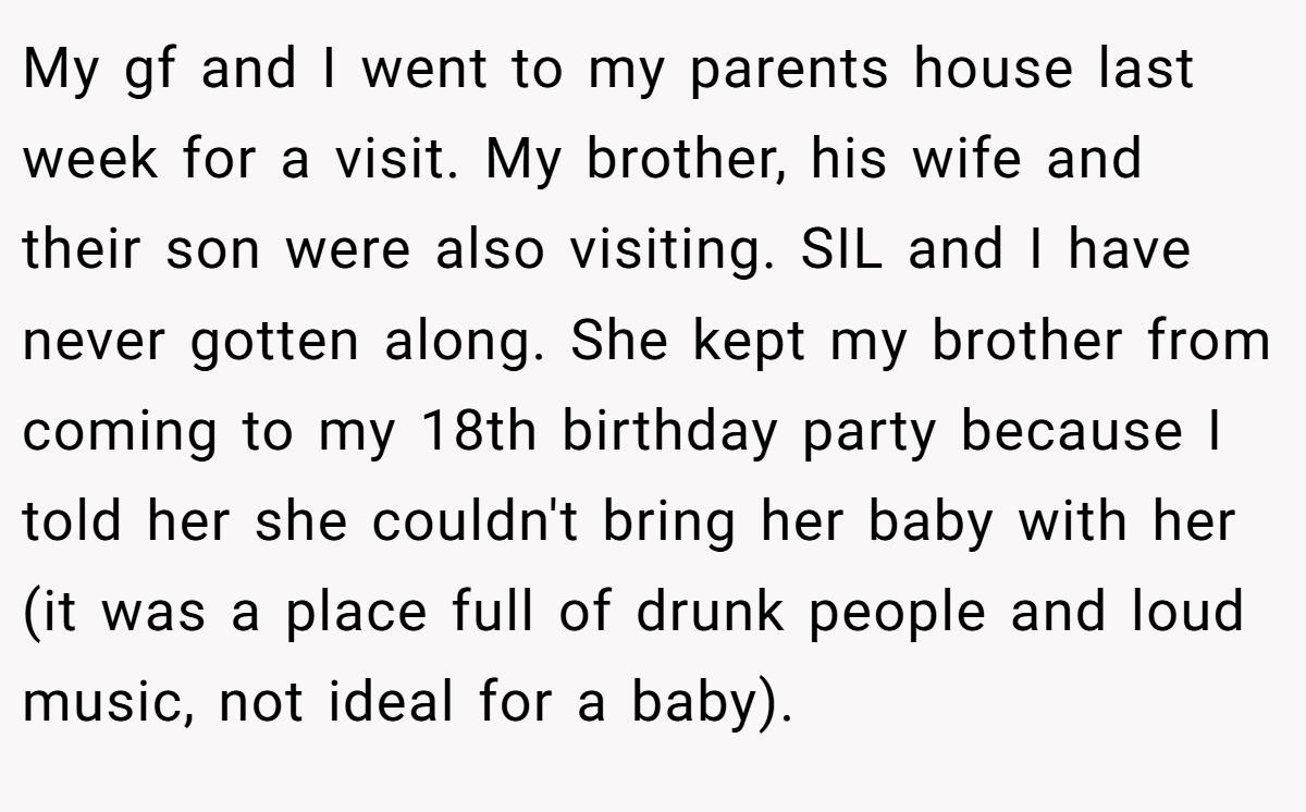 My gf and I went to my parents house last week for a visit. My brother, his wife and their son were also visiting. SIL and I have never gotten along. She kept my brother from coming to my 18th birthday party because I told her she couldn't bring her baby with her (it was a place full of drunk people and loud music, not ideal for a baby).