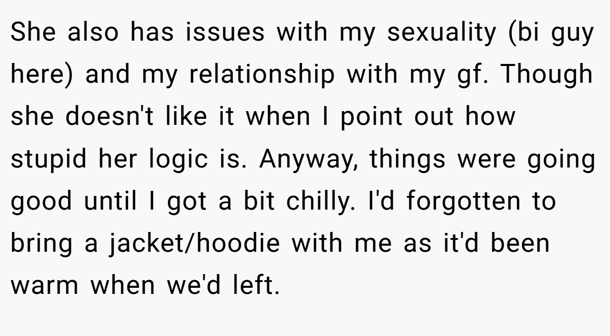 She also has issues with my sexuality (bi guy here) and my relationship with my gf. Though she doesn't like it when I point out how stupid her logic is. Anyway, things were going good until I got a bit chilly. I'd forgotten to bring a jacket/hoodie with me as it'd been warm when we'd left.
