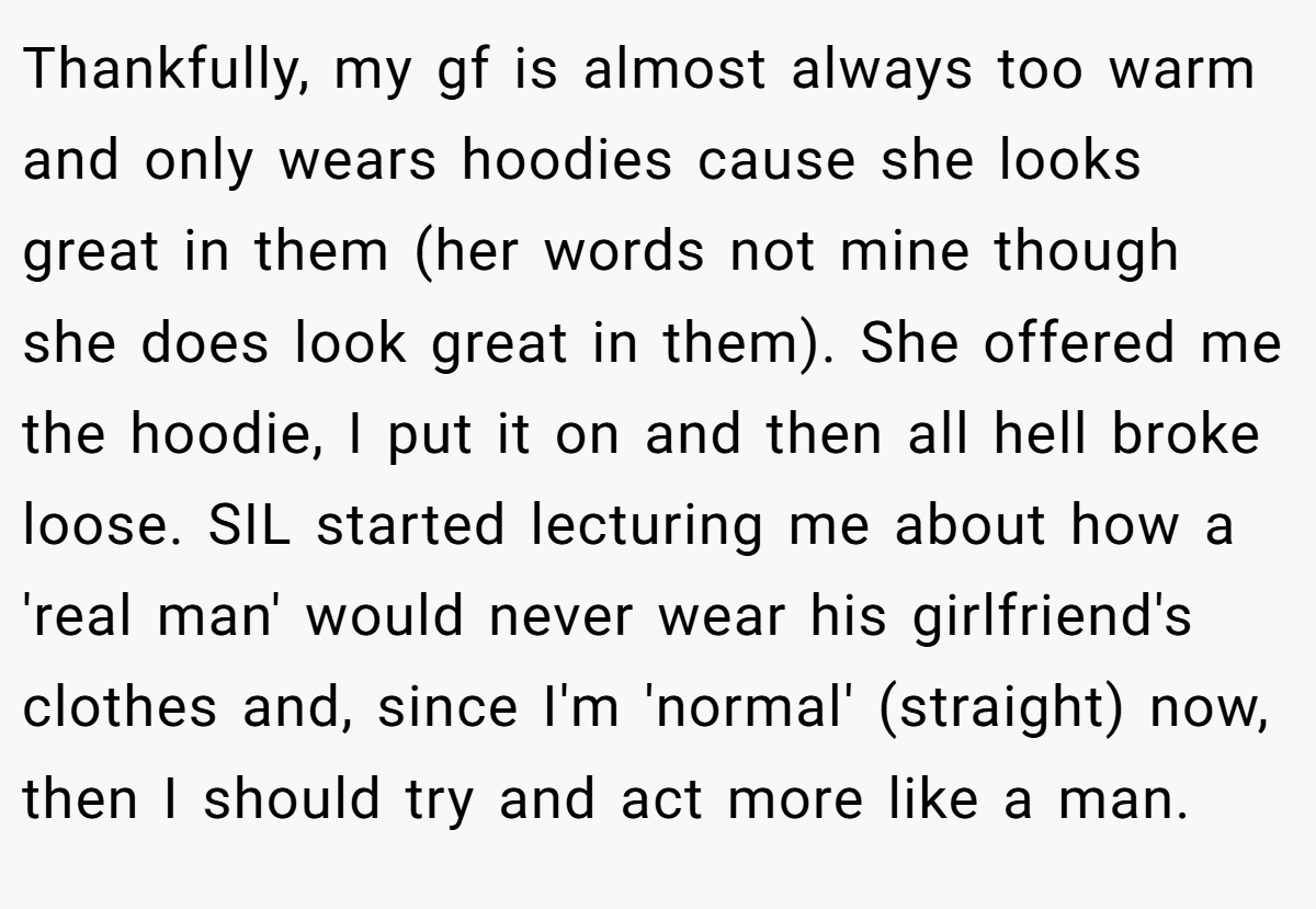 Thankfully, my gf is almost always too warm and only wears hoodies cause she looks great in them (her words not mine though she does look great in them). She offered me the hoodie, I put it on and then all hell broke loose. SIL started lecturing me about how a 'real man' would never wear his girlfriend's clothes and, since I'm 'normal' (straight) now, then I should try and act more like a man.