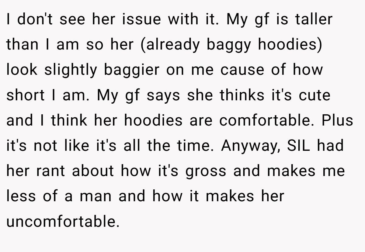 I don't see her issue with it. My gf is taller than I am so her (already baggy hoodies) look slightly baggier on me cause of how short I am. My gf says she thinks it's cute and I think her hoodies are comfortable. Plus it's not like it's all the time. Anyway, SIL had her rant about how it's gross and makes me less of a man and how it makes her uncomfortable.