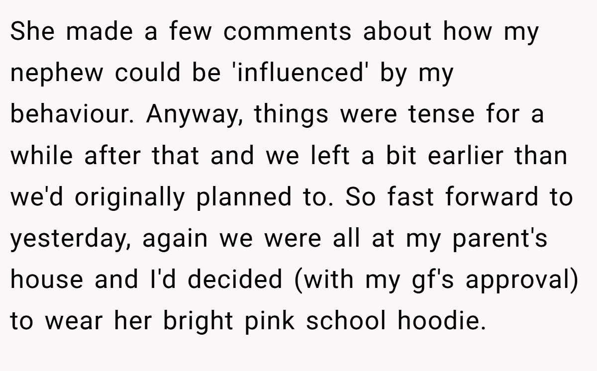 She made a few comments about how my nephew could be 'influenced' by my behaviour. Anyway, things were tense for a while after that and we left a bit earlier than we'd originally planned to. So fast forward to yesterday, again we were all at my parent's house and I'd decided (with my gf's approval) to wear her bright pink school hoodie.