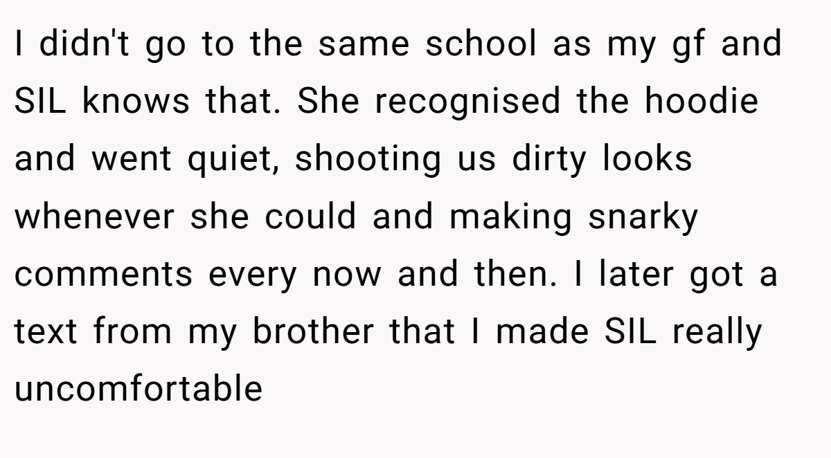 I didn't go to the same school as my gf and SIL knows that. She recognised the hoodie and went quiet, shooting us dirty looks whenever she could and making snarky comments every now and then. I later got a text from my brother that I made SIL really uncomfortable