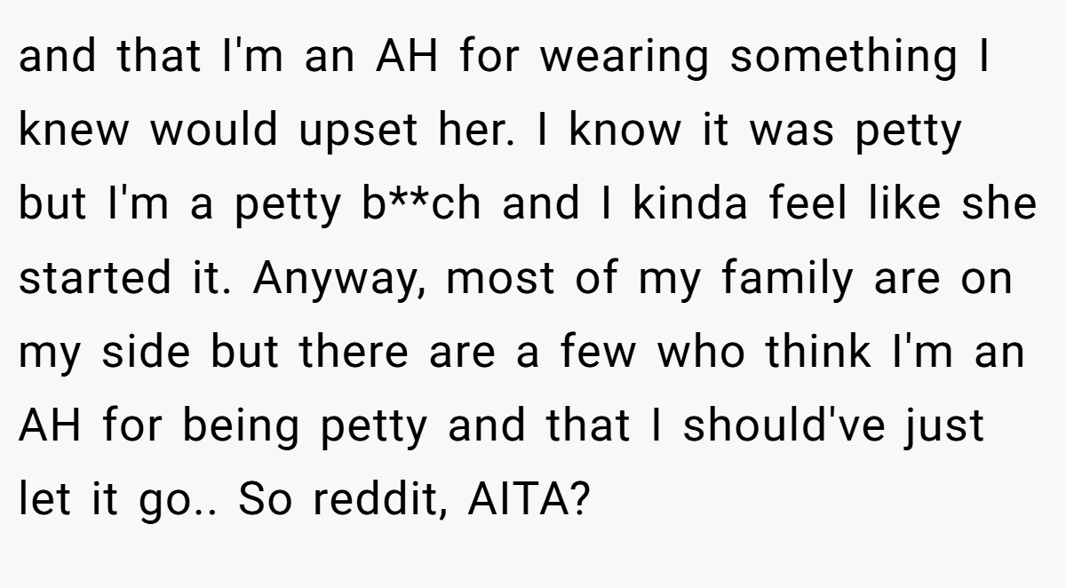 and that I'm an AH for wearing something I knew would upset her. I know it was petty but I'm a petty b**ch and I kinda feel like she started it. Anyway, most of my family are on my side but there are a few who think I'm an AH for being petty and that I should've just let it go.. So reddit, AITA?