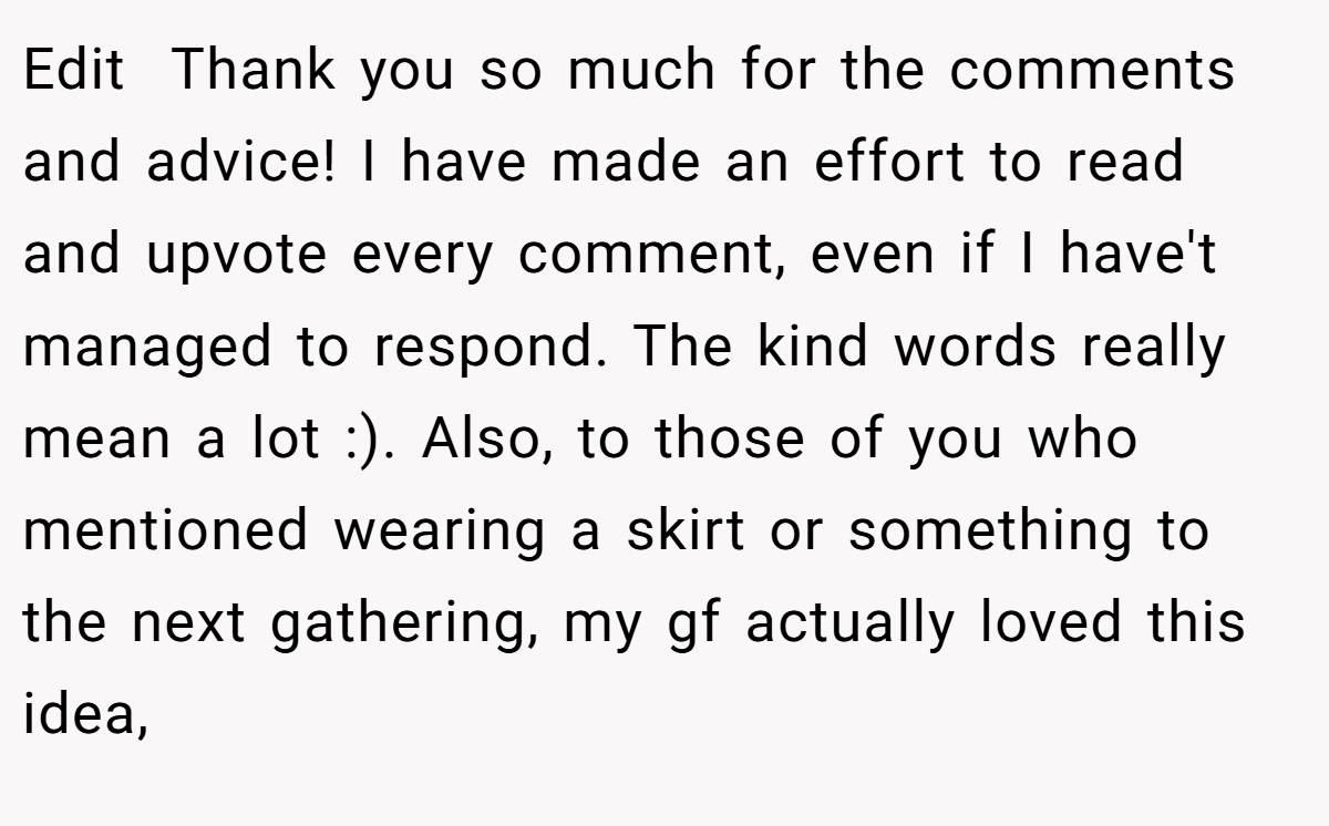 Edit  Thank you so much for the comments and advice! I have made an effort to read and upvote every comment, even if I have't managed to respond. The kind words really mean a lot :). Also, to those of you who mentioned wearing a skirt or something to the next gathering, my gf actually loved this idea,