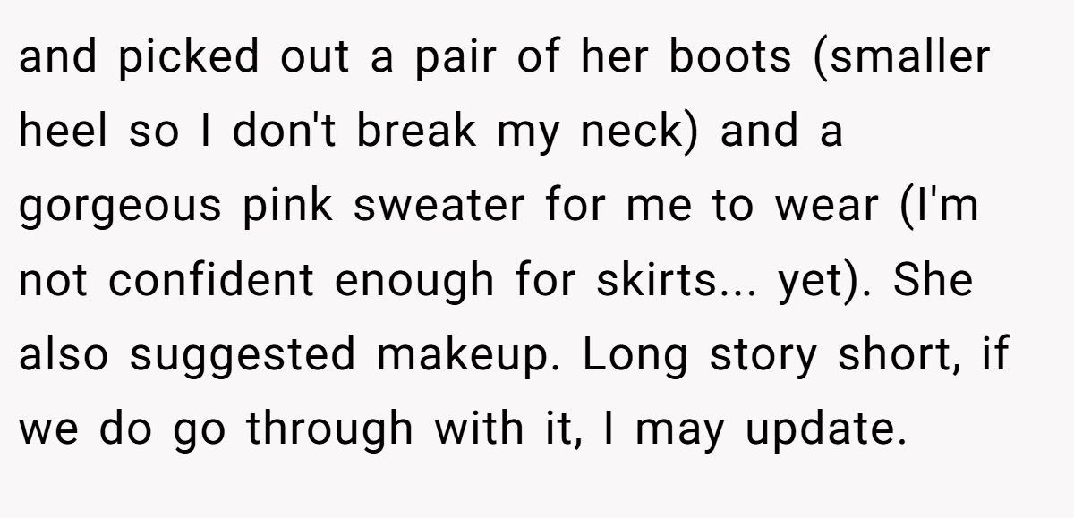 and picked out a pair of her boots (smaller heel so I don't break my neck) and a gorgeous pink sweater for me to wear (I'm not confident enough for skirts... yet). She also suggested makeup. Long story short, if we do go through with it, I may update.
