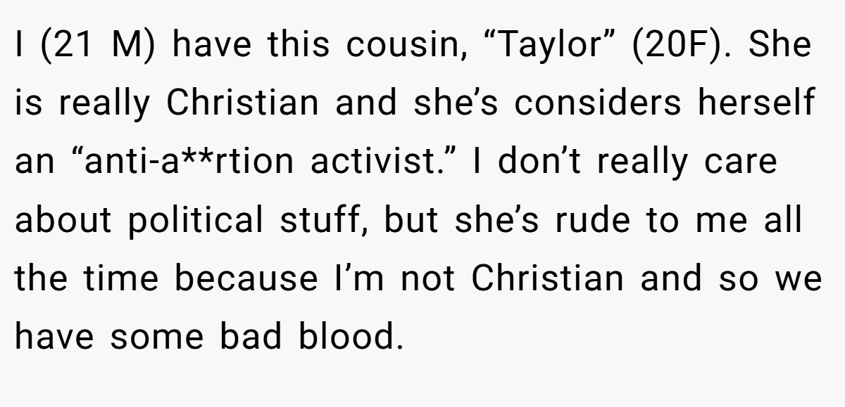 I (21 M) have this cousin, “Taylor” (20F). She is really Christian and she’s considers herself an “anti-a**rtion activist.” I don’t really care about political stuff, but she’s rude to me all the time because I’m not Christian and so we have some bad blood.
