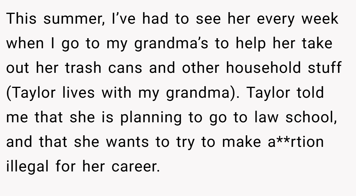 This summer, I’ve had to see her every week when I go to my grandma’s to help her take out her trash cans and other household stuff (Taylor lives with my grandma). Taylor told me that she is planning to go to law school, and that she wants to try to make a**rtion illegal for her career.