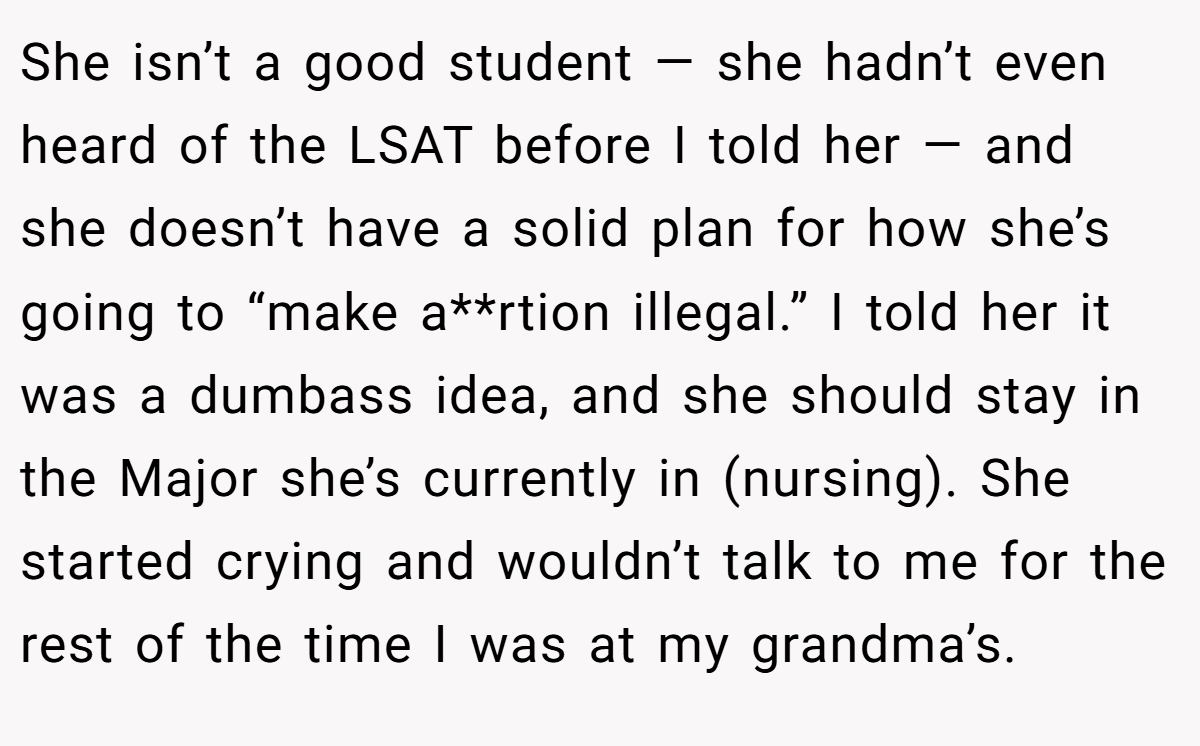 She isn’t a good student — she hadn’t even heard of the LSAT before I told her — and she doesn’t have a solid plan for how she’s going to “make a**rtion illegal.” I told her it was a dumbass idea, and she should stay in the Major she’s currently in (nursing). She started crying and wouldn’t talk to me for the rest of the time I was at my grandma’s.