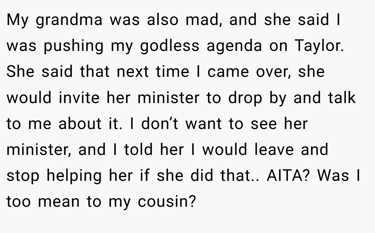 My grandma was also mad, and she said I was pushing my godless agenda on Taylor. She said that next time I came over, she would invite her minister to drop by and talk to me about it. I don’t want to see her minister, and I told her I would leave and stop helping her if she did that.. AITA? Was I too mean to my cousin?