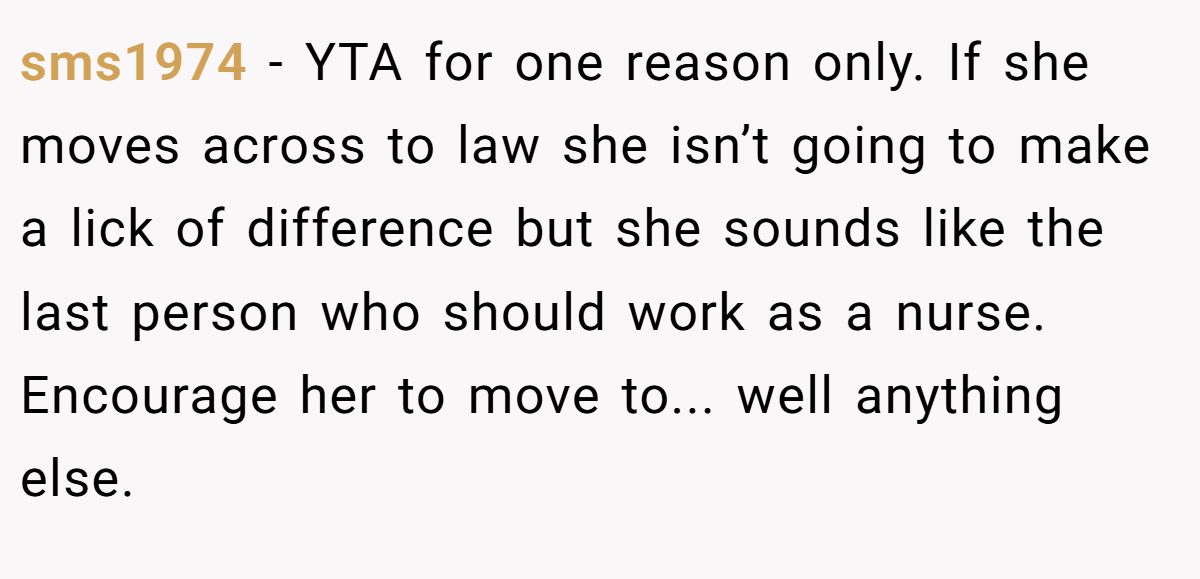 sms1974 − YTA for one reason only. If she moves across to law she isn’t going to make a lick of difference but she sounds like the last person who should work as a nurse. Encourage her to move to... well anything else.
