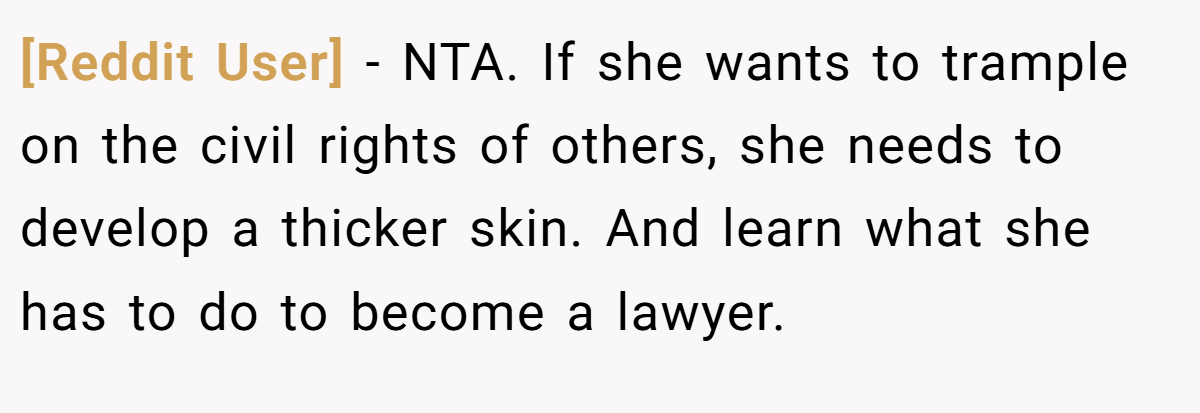 [Reddit User] − NTA. If she wants to trample on the civil rights of others, she needs to develop a thicker skin. And learn what she has to do to become a lawyer.