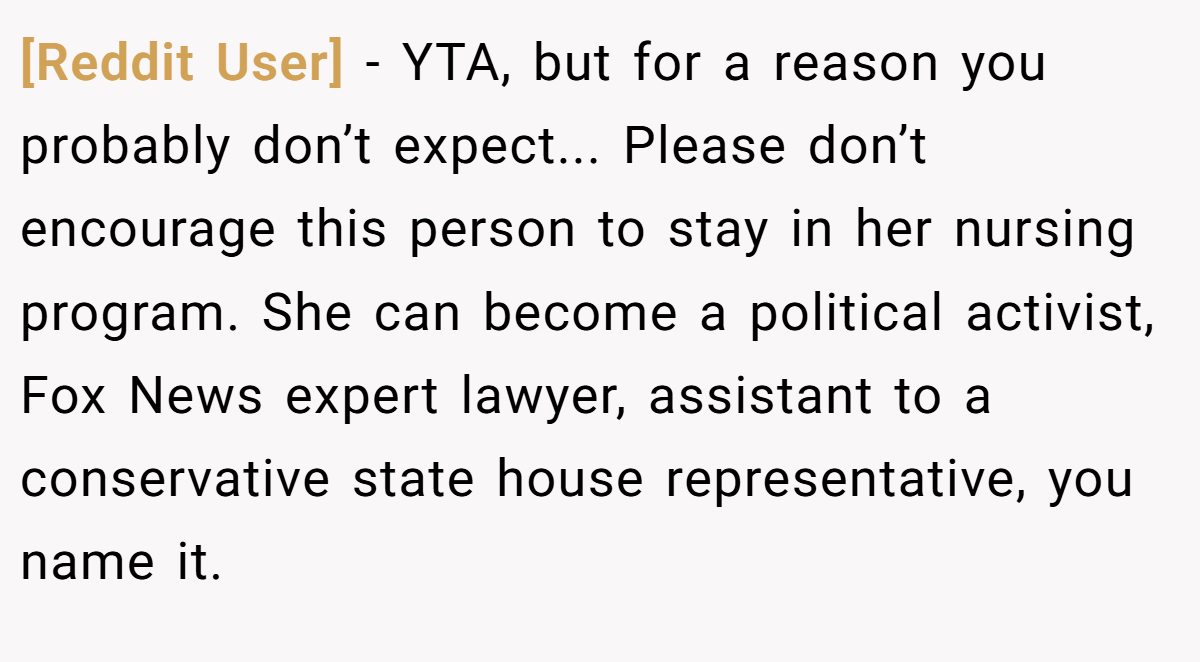 [Reddit User] − YTA, but for a reason you probably don’t expect... Please don’t encourage this person to stay in her nursing program. She can become a political activist, Fox News expert lawyer, assistant to a conservative state house representative, you name it.
