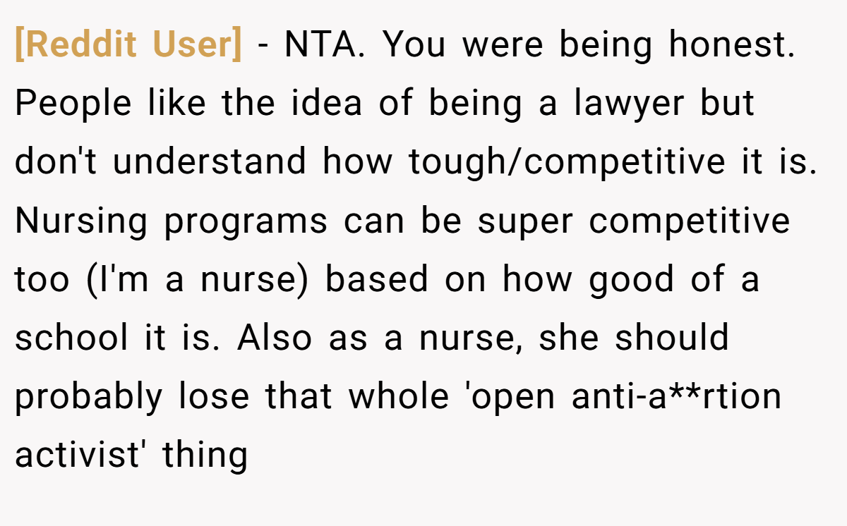 [Reddit User] − NTA. You were being honest. People like the idea of being a lawyer but don't understand how tough/competitive it is. Nursing programs can be super competitive too (I'm a nurse) based on how good of a school it is. Also as a nurse, she should probably lose that whole 'open anti-a**rtion activist' thing