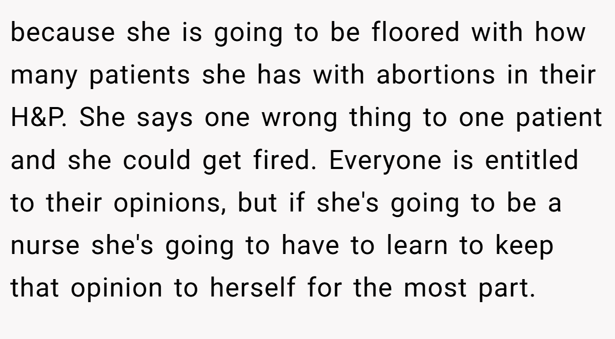 because she is going to be floored with how many patients she has with abortions in their H&P. She says one wrong thing to one patient and she could get fired. Everyone is entitled to their opinions, but if she's going to be a nurse she's going to have to learn to keep that opinion to herself for the most part.
