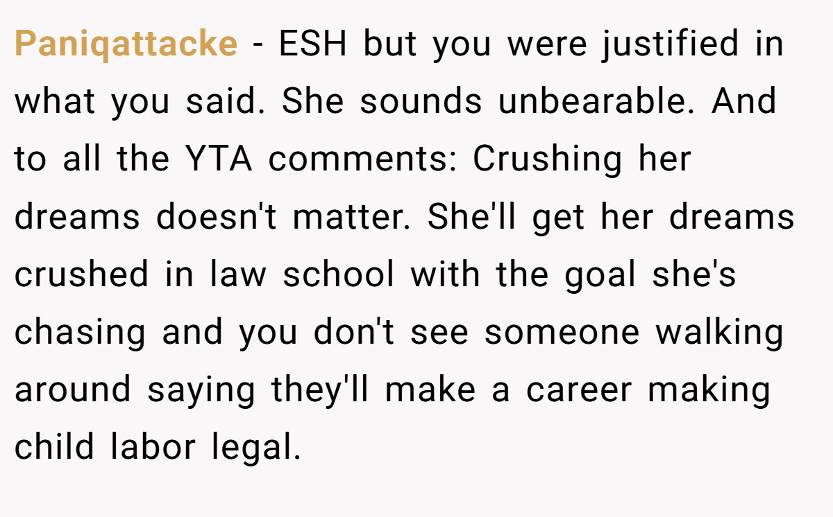 Paniqattacke − ESH but you were justified in what you said. She sounds unbearable. And to all the YTA comments: Crushing her dreams doesn't matter. She'll get her dreams crushed in law school with the goal she's chasing and you don't see someone walking around saying they'll make a career making child labor legal.